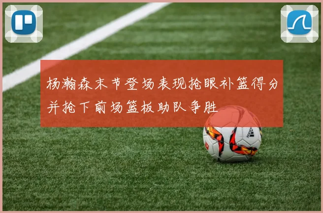 杨瀚森末节登场表现抢眼补篮得分并抢下前场篮板助队争胜