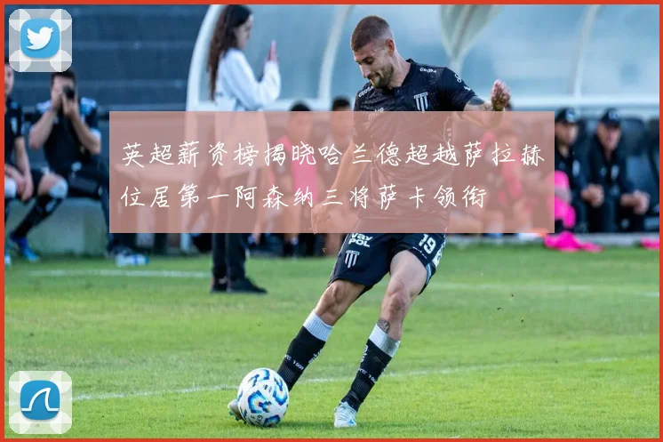 英超薪资榜揭晓哈兰德超越萨拉赫位居第一阿森纳三将萨卡领衔