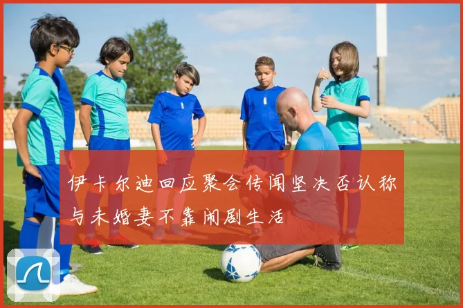 伊卡尔迪回应聚会传闻坚决否认称与未婚妻不靠闹剧生活