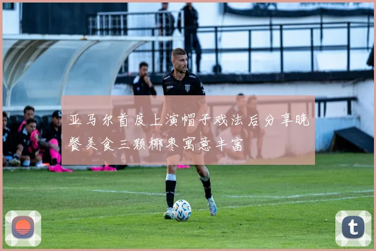 亚马尔首度上演帽子戏法后分享晚餐美食三颗椰枣寓意丰富