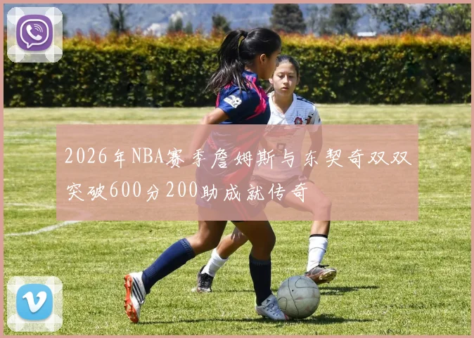 2026年NBA赛季詹姆斯与东契奇双双突破600分200助成就传奇