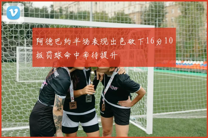 阿德巴约半场表现出色砍下16分10板罚球命中率待提升