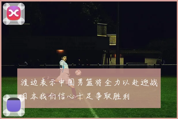 渡边表示中国男篮将全力以赴迎战日本我们信心十足争取胜利