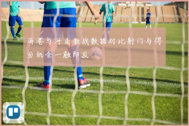 海港与河南激战数据对比射门与得分机会一触即发