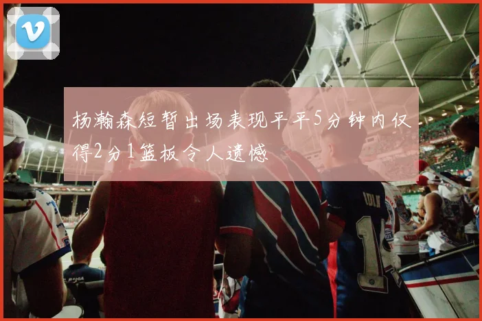 杨瀚森短暂出场表现平平5分钟内仅得2分1篮板令人遗憾