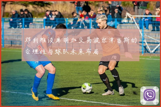 邓利维谈库明加交易波尔津吉斯的合理性与球队未来布局