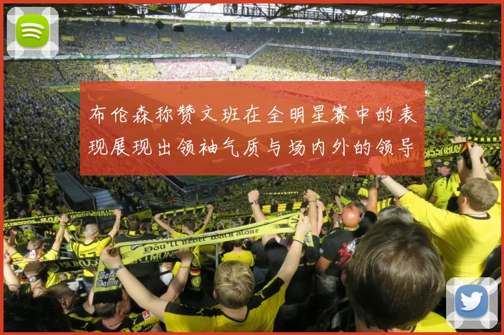 布伦森称赞文班在全明星赛中的表现展现出领袖气质与场内外的领导力