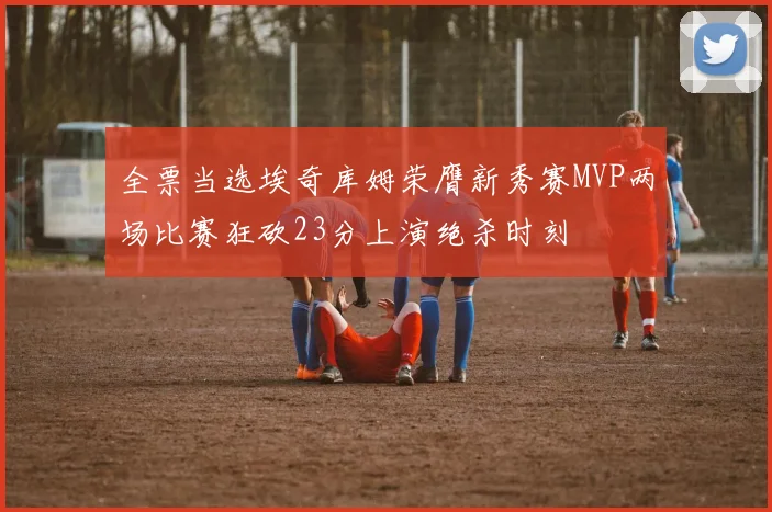 全票当选埃奇库姆荣膺新秀赛MVP两场比赛狂砍23分上演绝杀时刻